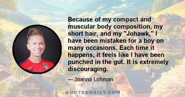 Because of my compact and muscular body composition, my short hair, and my Johawk, I have been mistaken for a boy on many occasions. Each time it happens, it feels like I have been punched in the gut. It is extremely