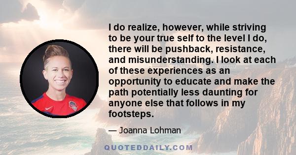 I do realize, however, while striving to be your true self to the level I do, there will be pushback, resistance, and misunderstanding. I look at each of these experiences as an opportunity to educate and make the path