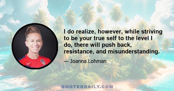 I do realize, however, while striving to be your true self to the level I do, there will push back, resistance, and misunderstanding.