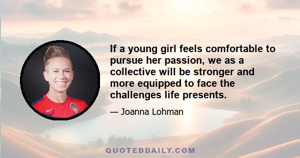 If a young girl feels comfortable to pursue her passion, we as a collective will be stronger and more equipped to face the challenges life presents.