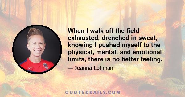 When I walk off the field exhausted, drenched in sweat, knowing I pushed myself to the physical, mental, and emotional limits, there is no better feeling.