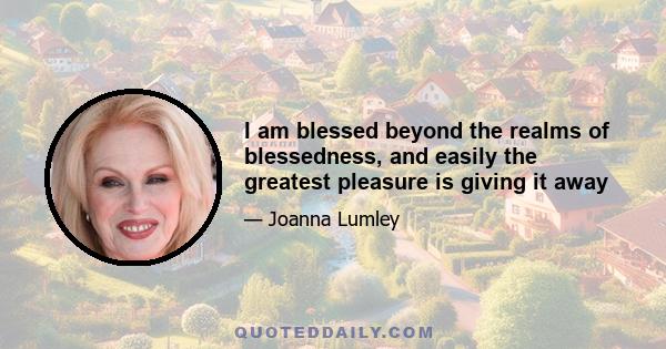 I am blessed beyond the realms of blessedness, and easily the greatest pleasure is giving it away