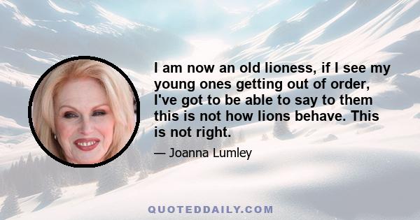 I am now an old lioness, if I see my young ones getting out of order, I've got to be able to say to them this is not how lions behave. This is not right.