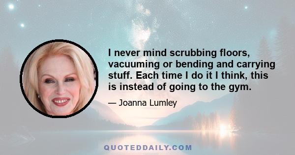 I never mind scrubbing floors, vacuuming or bending and carrying stuff. Each time I do it I think, this is instead of going to the gym.