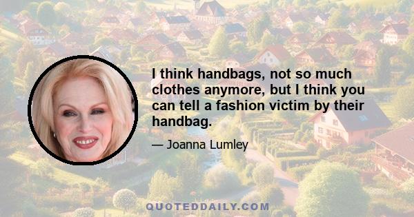 I think handbags, not so much clothes anymore, but I think you can tell a fashion victim by their handbag.