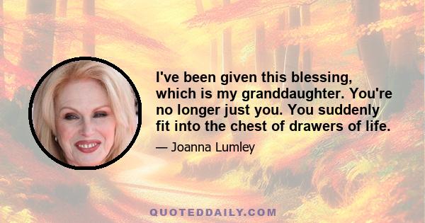 I've been given this blessing, which is my granddaughter. You're no longer just you. You suddenly fit into the chest of drawers of life.