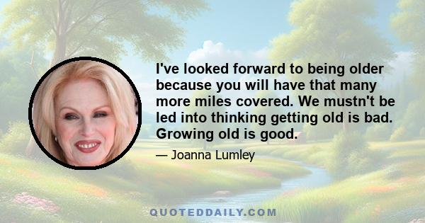 I've looked forward to being older because you will have that many more miles covered. We mustn't be led into thinking getting old is bad. Growing old is good.