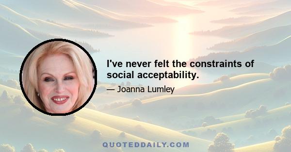 I've never felt the constraints of social acceptability.