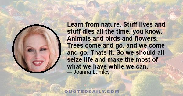 Learn from nature. Stuff lives and stuff dies all the time, you know. Animals and birds and flowers. Trees come and go, and we come and go. Thats it. So we should all seize life and make the most of what we have while