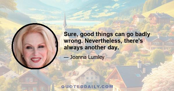 Sure, good things can go badly wrong. Nevertheless, there's always another day.