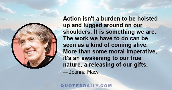 Action isn't a burden to be hoisted up and lugged around on our shoulders. It is something we are. The work we have to do can be seen as a kind of coming alive. More than some moral imperative, it's an awakening to our