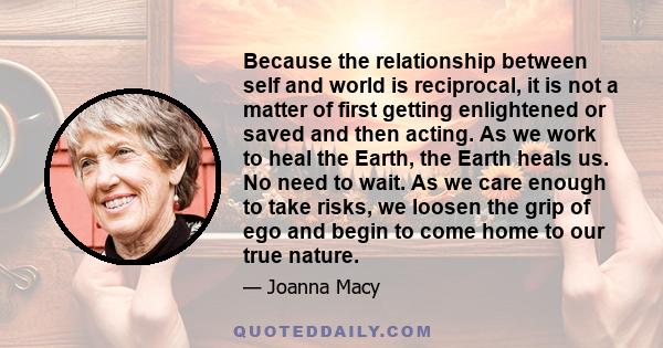 Because the relationship between self and world is reciprocal, it is not a matter of first getting enlightened or saved and then acting. As we work to heal the Earth, the Earth heals us. No need to wait. As we care