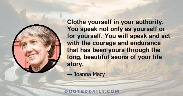 Clothe yourself in your authority. You speak not only as yourself or for yourself. You will speak and act with the courage and endurance that has been yours through the long, beautiful aeons of your life story.