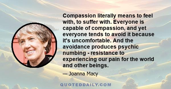 Compassion literally means to feel with, to suffer with. Everyone is capable of compassion, and yet everyone tends to avoid it because it's uncomfortable. And the avoidance produces psychic numbing - resistance to