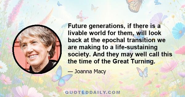 Future generations, if there is a livable world for them, will look back at the epochal transition we are making to a life-sustaining society. And they may well call this the time of the Great Turning.