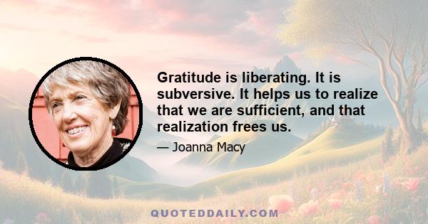 Gratitude is liberating. It is subversive. It helps us to realize that we are sufficient, and that realization frees us.