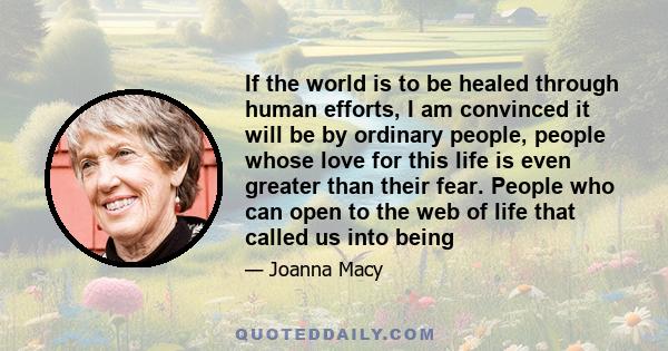 If the world is to be healed through human efforts, I am convinced it will be by ordinary people, people whose love for this life is even greater than their fear. People who can open to the web of life that called us