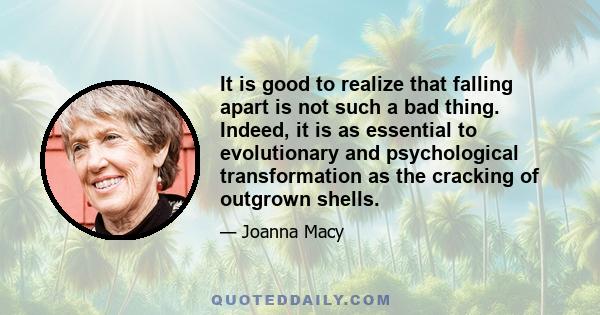 It is good to realize that falling apart is not such a bad thing. Indeed, it is as essential to evolutionary and psychological transformation as the cracking of outgrown shells.