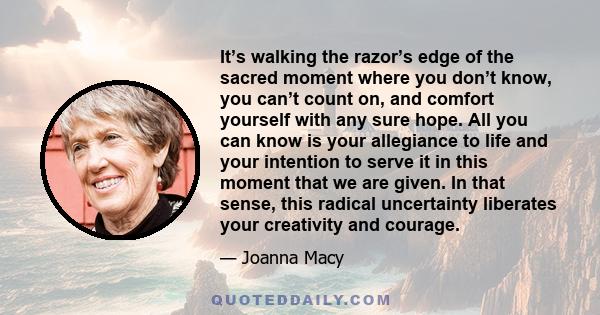 It’s walking the razor’s edge of the sacred moment where you don’t know, you can’t count on, and comfort yourself with any sure hope. All you can know is your allegiance to life and your intention to serve it in this