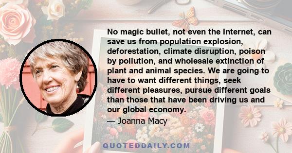 No magic bullet, not even the Internet, can save us from population explosion, deforestation, climate disruption, poison by pollution, and wholesale extinction of plant and animal species. We are going to have to want