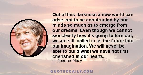 Out of this darkness a new world can arise, not to be constructed by our minds so much as to emerge from our dreams. Even though we cannot see clearly how it's going to turn out, we are still called to let the future