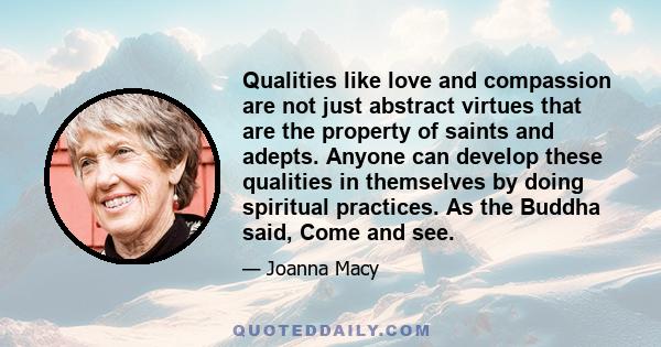 Qualities like love and compassion are not just abstract virtues that are the property of saints and adepts. Anyone can develop these qualities in themselves by doing spiritual practices. As the Buddha said, Come and