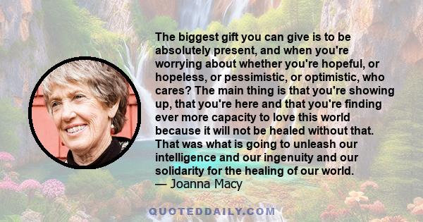 The biggest gift you can give is to be absolutely present, and when you're worrying about whether you're hopeful, or hopeless, or pessimistic, or optimistic, who cares? The main thing is that you're showing up, that