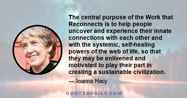 The central purpose of the Work that Reconnects is to help people uncover and experience their innate connections with each other and with the systemic, self-healing powers of the web of life, so that they may be