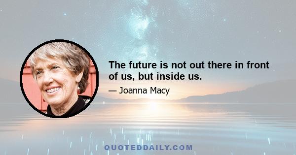 The future is not out there in front of us, but inside us.