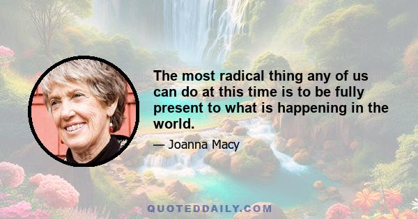 The most radical thing any of us can do at this time is to be fully present to what is happening in the world.