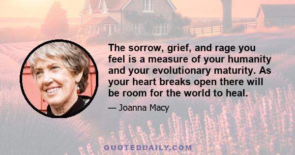 The sorrow, grief, and rage you feel is a measure of your humanity and your evolutionary maturity. As your heart breaks open there will be room for the world to heal.