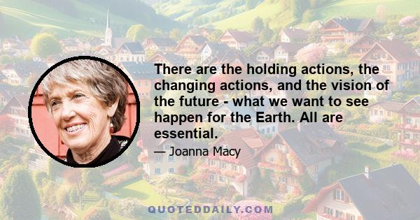 There are the holding actions, the changing actions, and the vision of the future - what we want to see happen for the Earth. All are essential.