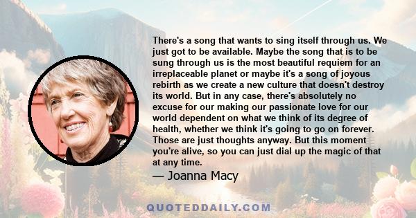 There's a song that wants to sing itself through us. We just got to be available. Maybe the song that is to be sung through us is the most beautiful requiem for an irreplaceable planet or maybe it's a song of joyous