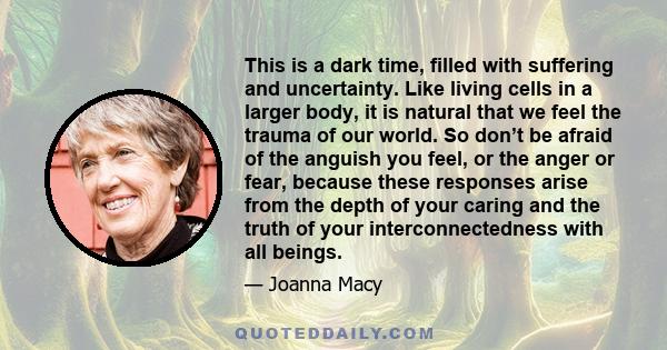 This is a dark time, filled with suffering and uncertainty. Like living cells in a larger body, it is natural that we feel the trauma of our world. So don’t be afraid of the anguish you feel, or the anger or fear,