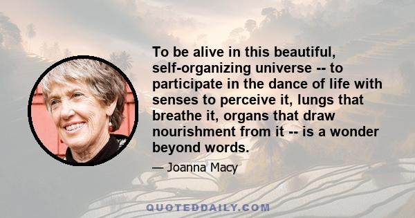 To be alive in this beautiful, self-organizing universe -- to participate in the dance of life with senses to perceive it, lungs that breathe it, organs that draw nourishment from it -- is a wonder beyond words.