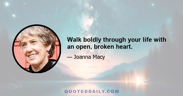 Walk boldly through your life with an open, broken heart.