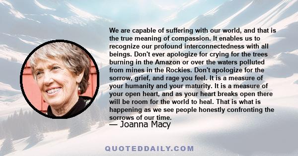 We are capable of suffering with our world, and that is the true meaning of compassion. It enables us to recognize our profound interconnectedness with all beings. Don't ever apologize for crying for the trees burning