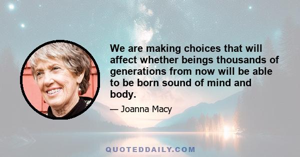 We are making choices that will affect whether beings thousands of generations from now will be able to be born sound of mind and body.