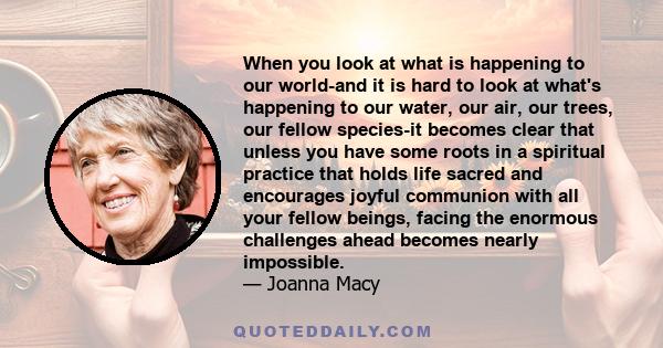 When you look at what is happening to our world-and it is hard to look at what's happening to our water, our air, our trees, our fellow species-it becomes clear that unless you have some roots in a spiritual practice