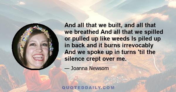 And all that we built, and all that we breathed And all that we spilled or pulled up like weeds Is piled up in back and it burns irrevocably And we spoke up in turns 'til the silence crept over me.