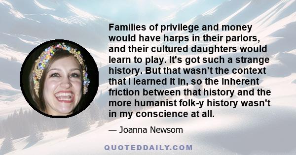 Families of privilege and money would have harps in their parlors, and their cultured daughters would learn to play. It's got such a strange history. But that wasn't the context that I learned it in, so the inherent