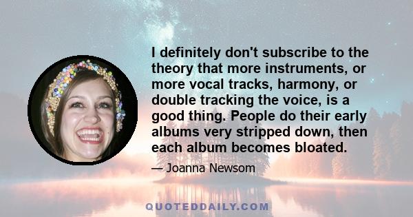 I definitely don't subscribe to the theory that more instruments, or more vocal tracks, harmony, or double tracking the voice, is a good thing. People do their early albums very stripped down, then each album becomes