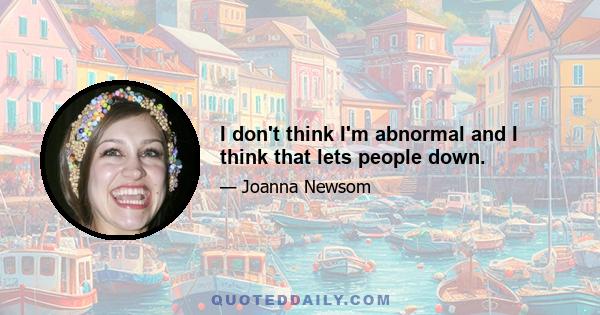 I don't think I'm abnormal and I think that lets people down.