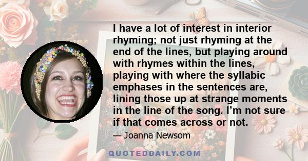 I have a lot of interest in interior rhyming; not just rhyming at the end of the lines, but playing around with rhymes within the lines, playing with where the syllabic emphases in the sentences are, lining those up at