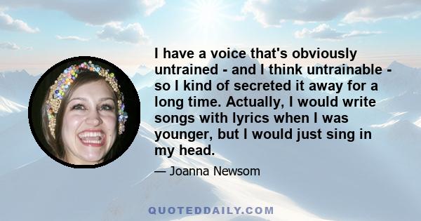 I have a voice that's obviously untrained - and I think untrainable - so I kind of secreted it away for a long time. Actually, I would write songs with lyrics when I was younger, but I would just sing in my head.