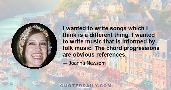 I wanted to write songs which I think is a different thing. I wanted to write music that is informed by folk music. The chord progressions are obvious references.