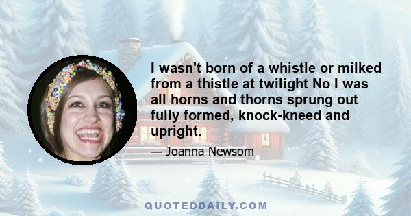 I wasn't born of a whistle or milked from a thistle at twilight No I was all horns and thorns sprung out fully formed, knock-kneed and upright.