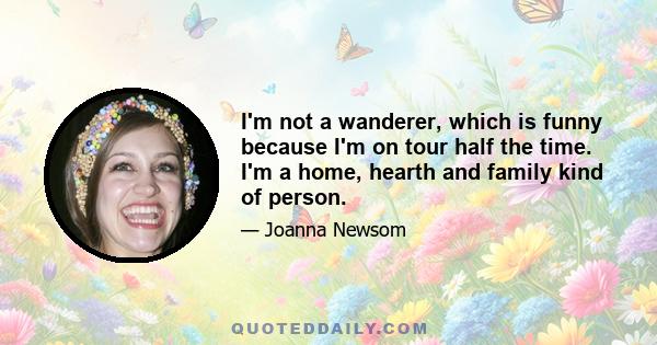 I'm not a wanderer, which is funny because I'm on tour half the time. I'm a home, hearth and family kind of person.