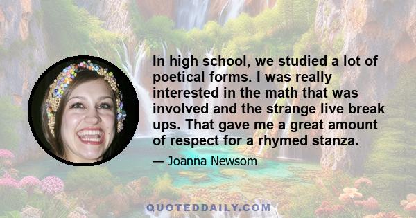 In high school, we studied a lot of poetical forms. I was really interested in the math that was involved and the strange live break ups. That gave me a great amount of respect for a rhymed stanza.