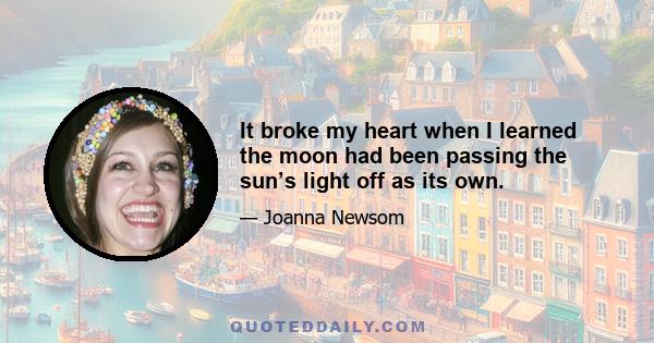 It broke my heart when I learned the moon had been passing the sun’s light off as its own.